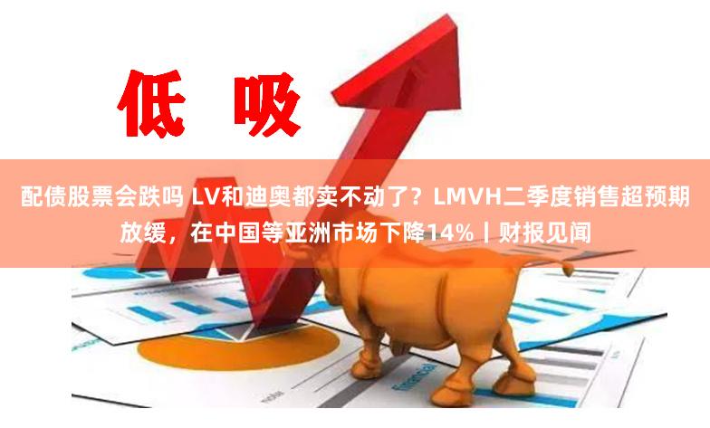 配债股票会跌吗 LV和迪奥都卖不动了？LMVH二季度销售超预期放缓，在中国等亚洲市场下降14%丨财报见闻