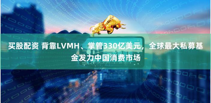 买股配资 背靠LVMH、掌管330亿美元，全球最大私募基金发力中国消费市场