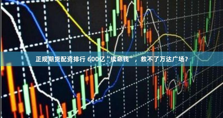 正规期货配资排行 600亿“续命钱”，救不了万达广场？