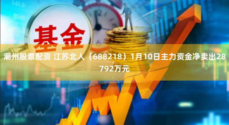 潮州股票配资 江苏北人（688218）1月10日主力资金净卖出28792万元