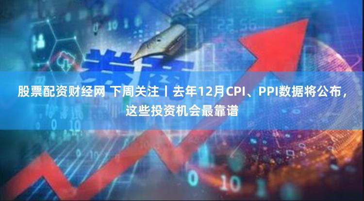 股票配资财经网 下周关注丨去年12月CPI、PPI数据将公布，这些投资机会最靠谱