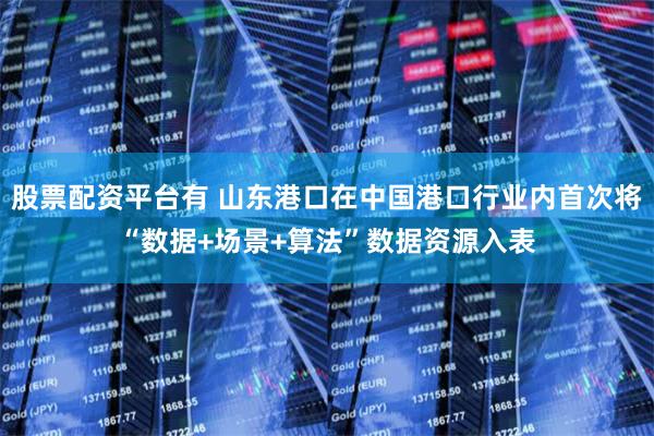 股票配资平台有 山东港口在中国港口行业内首次将“数据+场景+算法”数据资源入表