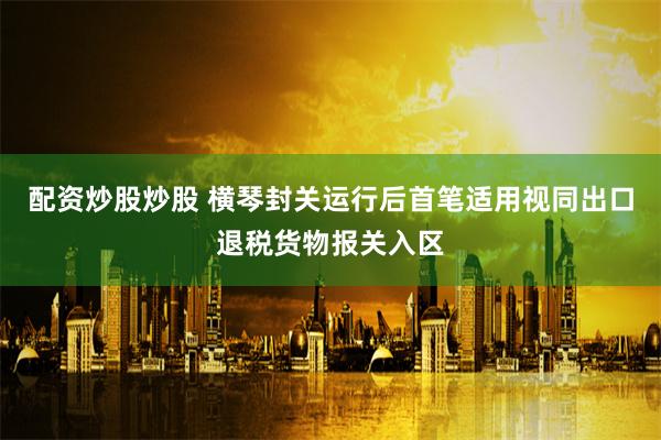 配资炒股炒股 横琴封关运行后首笔适用视同出口退税货物报关入区