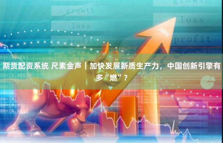 期货配资系统 尺素金声｜加快发展新质生产力，中国创新引擎有多“燃”？