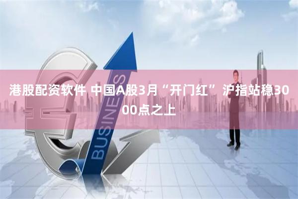 港股配资软件 中国A股3月“开门红” 沪指站稳3000点之上