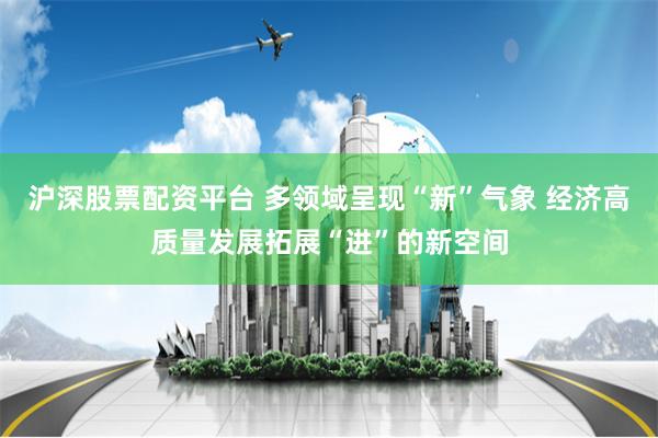 沪深股票配资平台 多领域呈现“新”气象 经济高质量发展拓展“进”的新空间