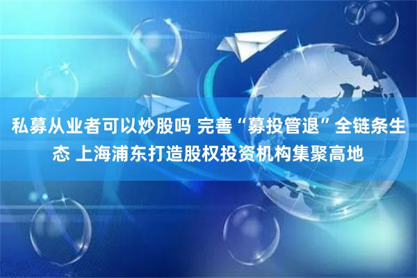 私募从业者可以炒股吗 完善“募投管退”全链条生态 上海浦东打造股权投资机构集聚高地