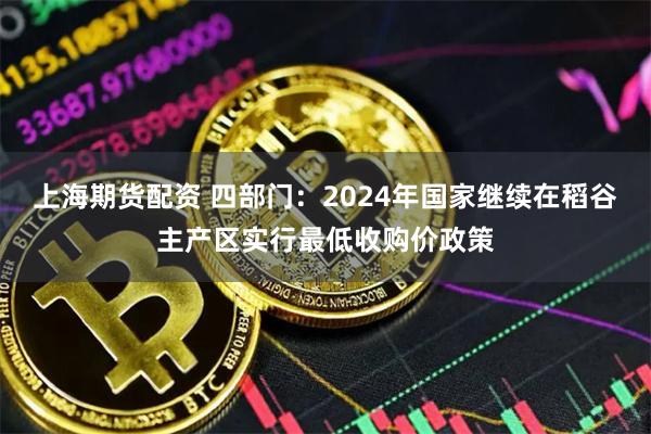 上海期货配资 四部门：2024年国家继续在稻谷主产区实行最低收购价政策