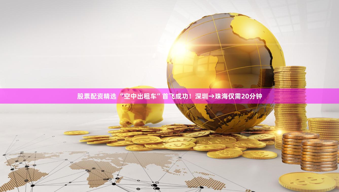 股票配资精选 “空中出租车”首飞成功！深圳→珠海仅需20分钟