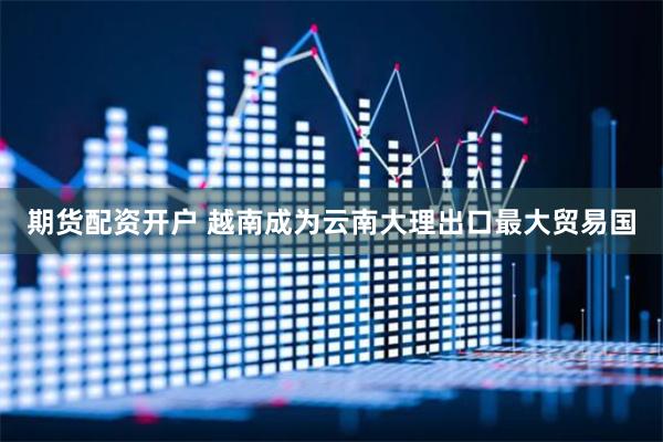 期货配资开户 越南成为云南大理出口最大贸易国