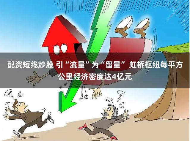配资短线炒股 引“流量”为“留量” 虹桥枢纽每平方公里经济密度达4亿元