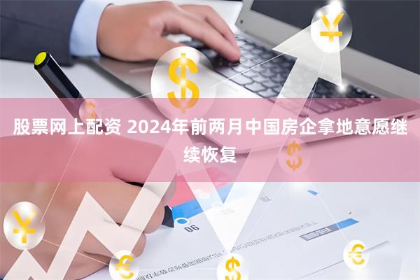 股票网上配资 2024年前两月中国房企拿地意愿继续恢复
