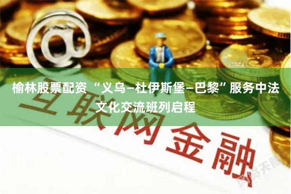 榆林股票配资 “义乌—杜伊斯堡—巴黎”服务中法文化交流班列启程