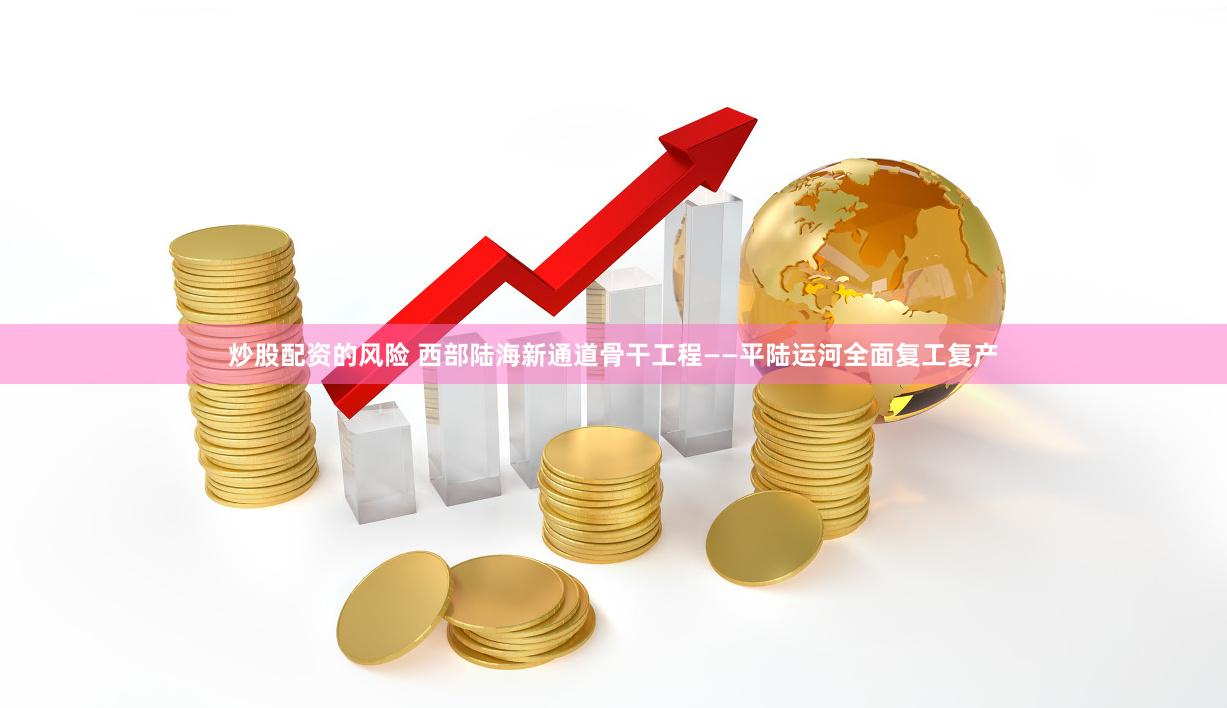 炒股配资的风险 西部陆海新通道骨干工程——平陆运河全面复工复产