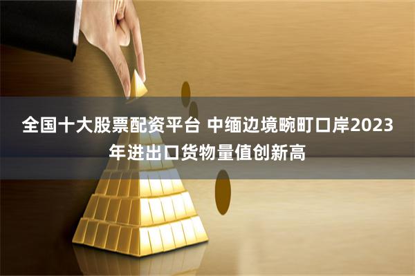 全国十大股票配资平台 中缅边境畹町口岸2023年进出口货物量值创新高