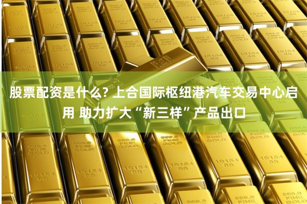 股票配资是什么? 上合国际枢纽港汽车交易中心启用 助力扩大“新三样”产品出口