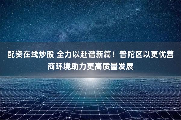 配资在线炒股 全力以赴谱新篇！普陀区以更优营商环境助力更高质量发展