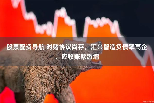股票配资导航 对赌协议尚存，汇兴智造负债率高企、应收账款激增