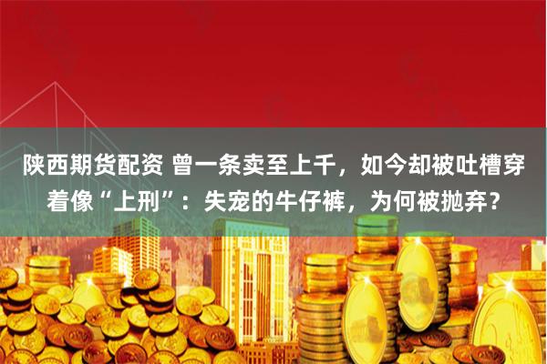 陕西期货配资 曾一条卖至上千，如今却被吐槽穿着像“上刑”：失宠的牛仔裤，为何被抛弃？