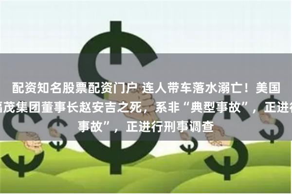 配资知名股票配资门户 连人带车落水溺亡！美国警方称，福茂集团董事长赵安吉之死，系非“典型事故”，正进行刑事调查