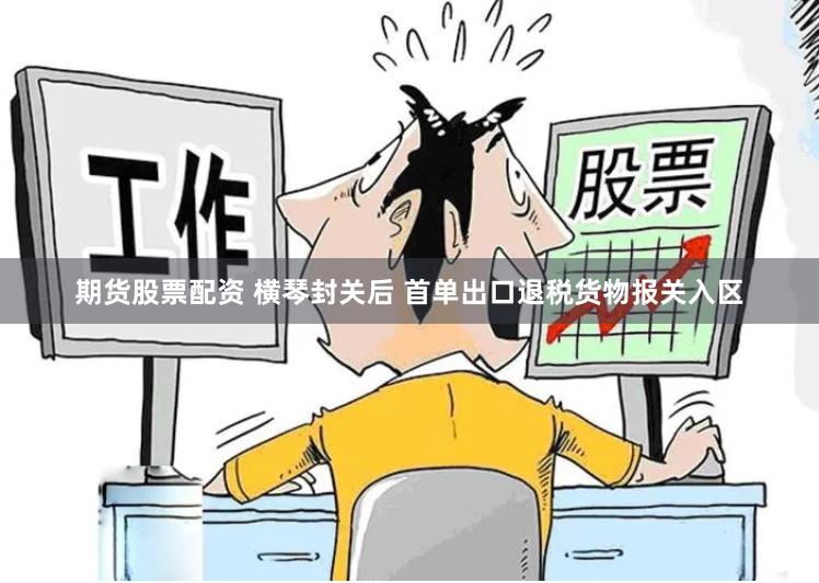 期货股票配资 横琴封关后 首单出口退税货物报关入区