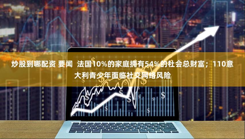 炒股到哪配资 要闻  法国10%的家庭拥有54%的社会总财富；110意大利青少年面临社交网络风险