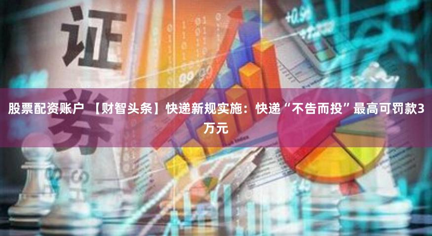 股票配资账户 【财智头条】快递新规实施：快递“不告而投”最高可罚款3万元