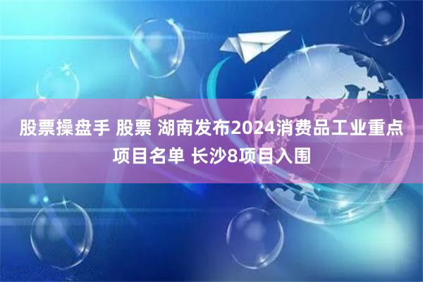 股票操盘手 股票 湖南发布2024消费品工业重点项目名单 长沙8项目入围
