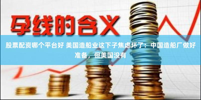 股票配资哪个平台好 美国造船业这下子焦虑坏了：中国造船厂做好准备，但美国没有