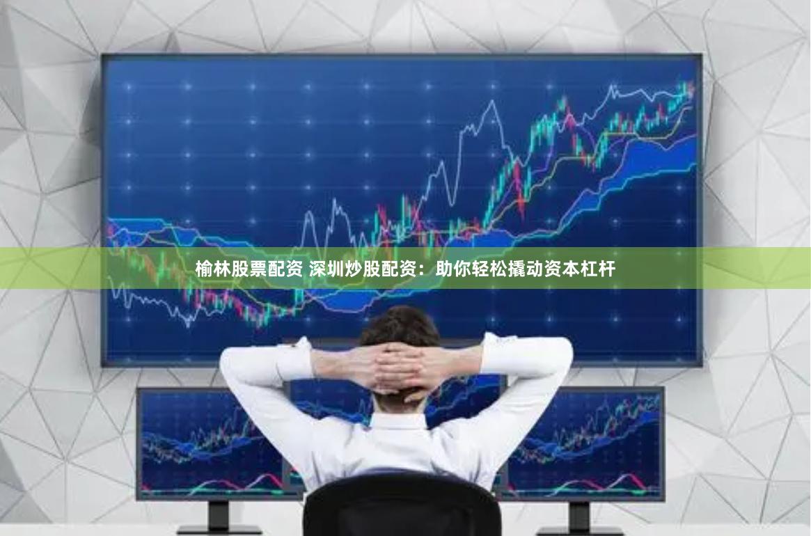 榆林股票配资 深圳炒股配资：助你轻松撬动资本杠杆