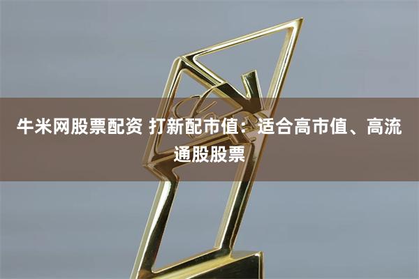 牛米网股票配资 打新配市值：适合高市值、高流通股股票