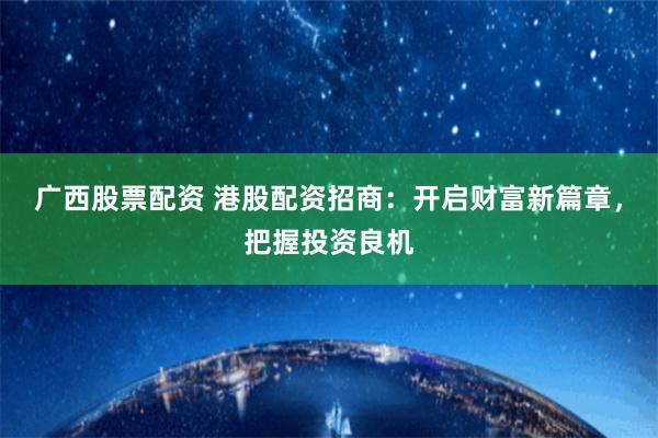 广西股票配资 港股配资招商：开启财富新篇章，把握投资良机