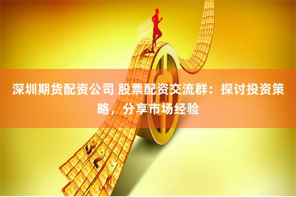 深圳期货配资公司 股票配资交流群：探讨投资策略，分享市场经验