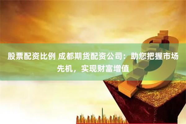 股票配资比例 成都期货配资公司：助您把握市场先机，实现财富增值