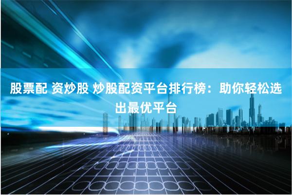 股票配 资炒股 炒股配资平台排行榜：助你轻松选出最优平台