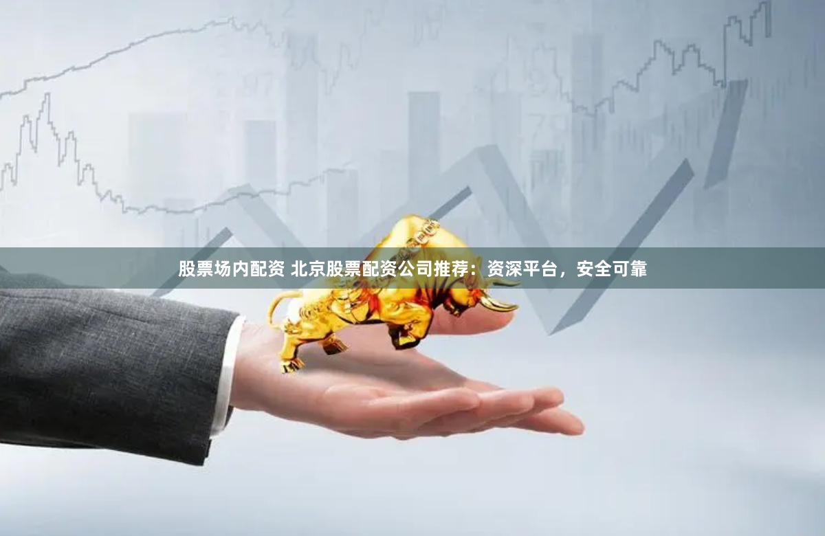 股票场内配资 北京股票配资公司推荐：资深平台，安全可靠