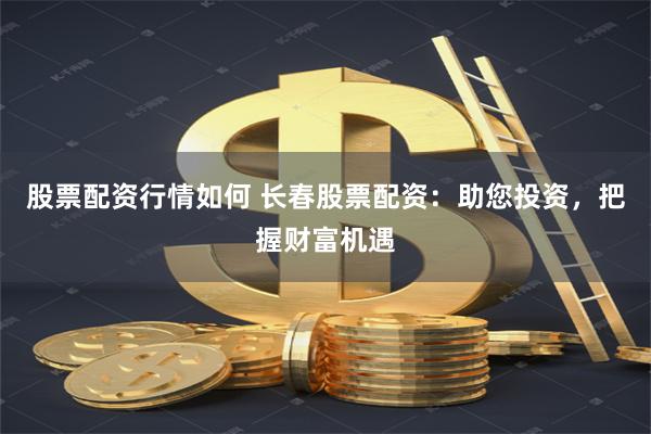 股票配资行情如何 长春股票配资：助您投资，把握财富机遇