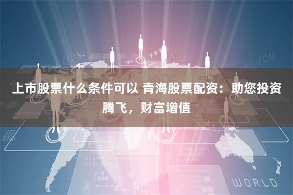 上市股票什么条件可以 青海股票配资：助您投资腾飞，财富增值