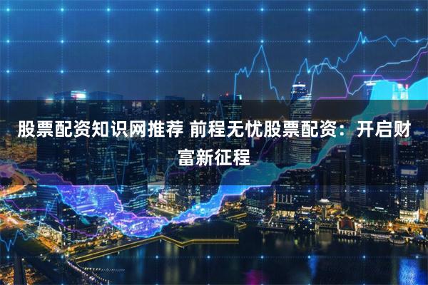 股票配资知识网推荐 前程无忧股票配资：开启财富新征程
