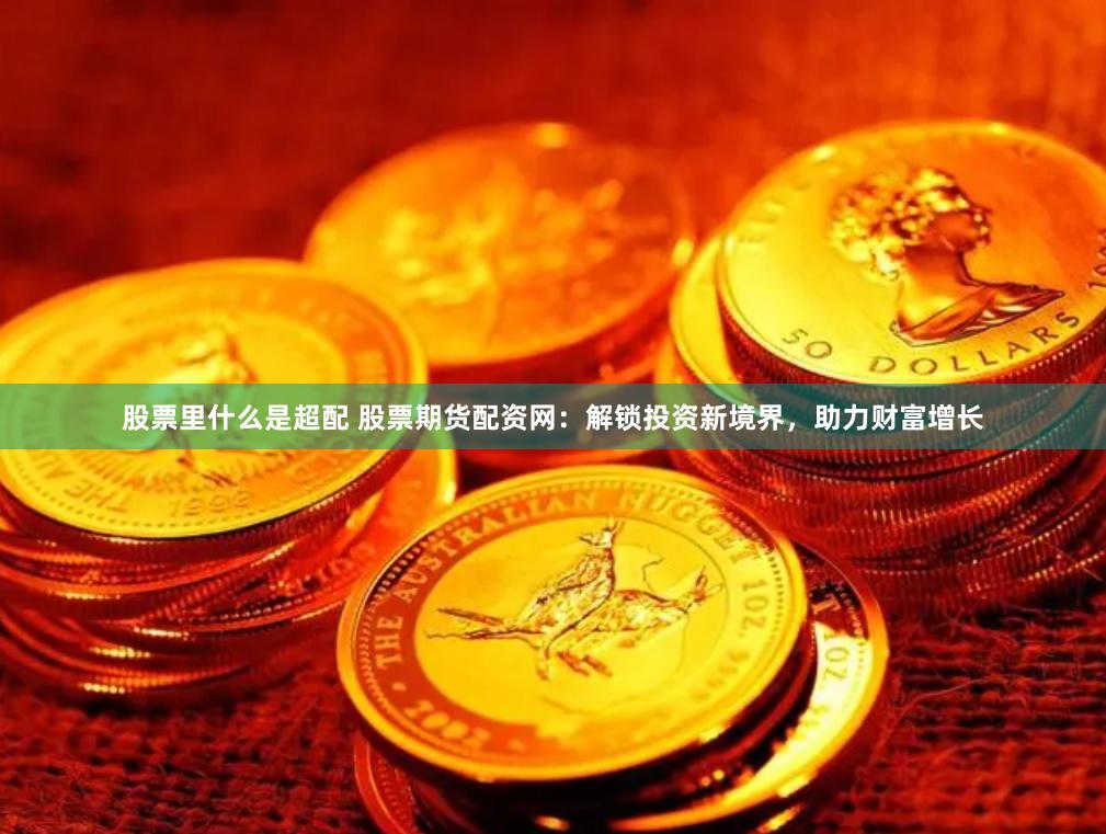 股票里什么是超配 股票期货配资网：解锁投资新境界，助力财富增长