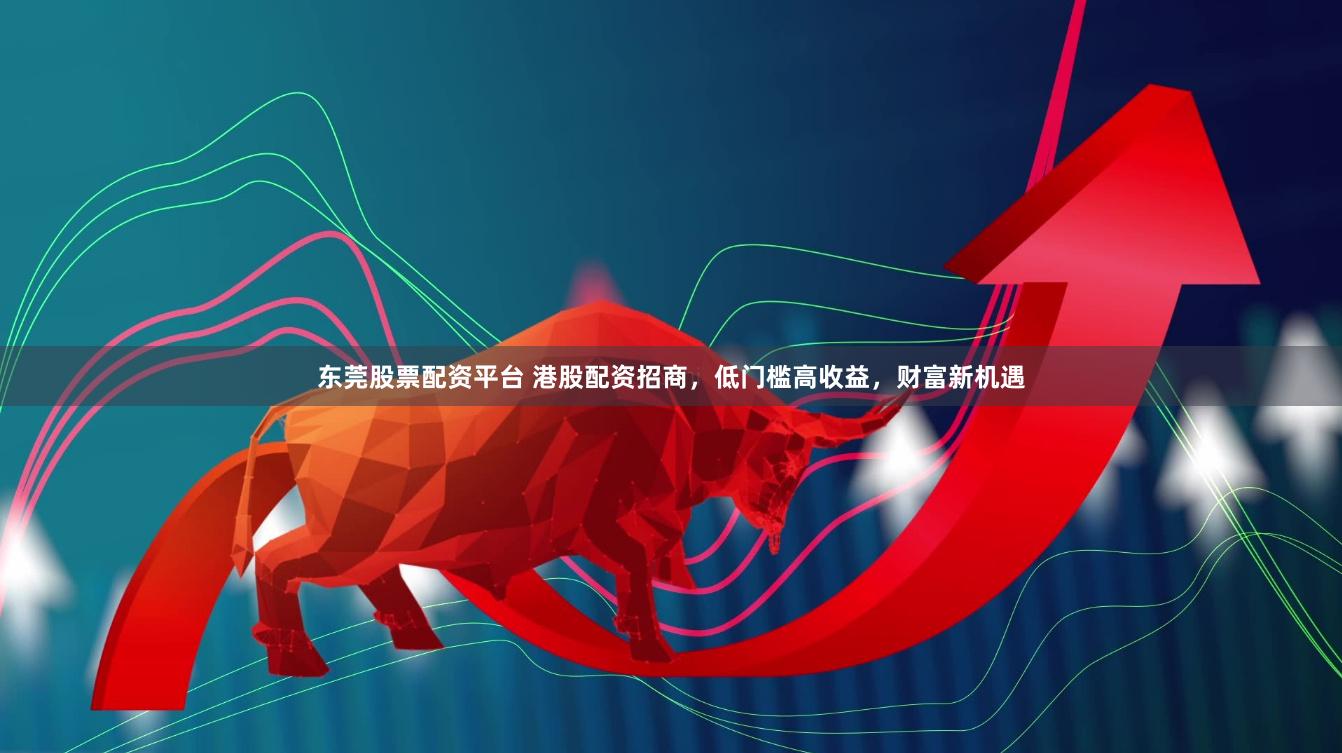 东莞股票配资平台 港股配资招商，低门槛高收益，财富新机遇