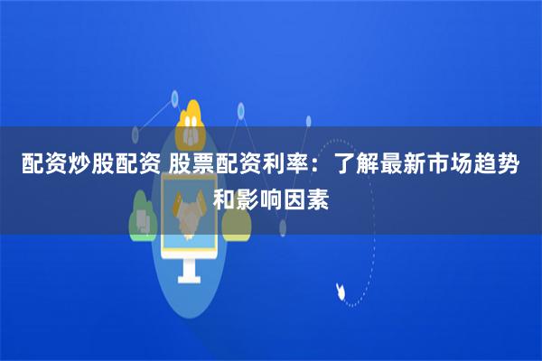 配资炒股配资 股票配资利率：了解最新市场趋势和影响因素