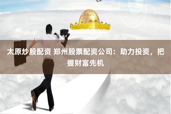 太原炒股配资 郑州股票配资公司：助力投资，把握财富先机