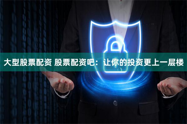 大型股票配资 股票配资吧：让你的投资更上一层楼