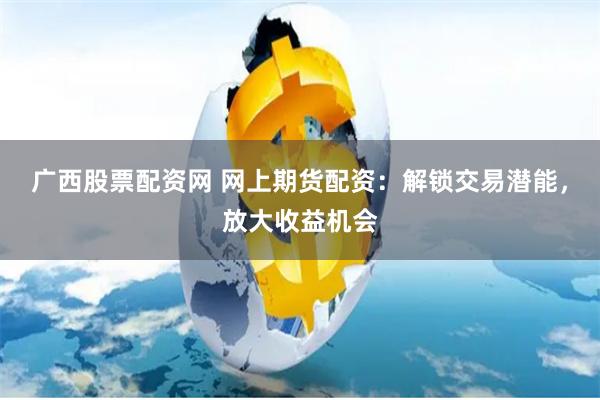 广西股票配资网 网上期货配资：解锁交易潜能，放大收益机会