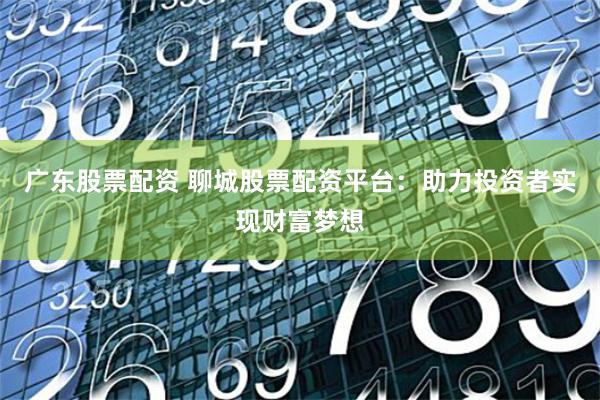 广东股票配资 聊城股票配资平台：助力投资者实现财富梦想