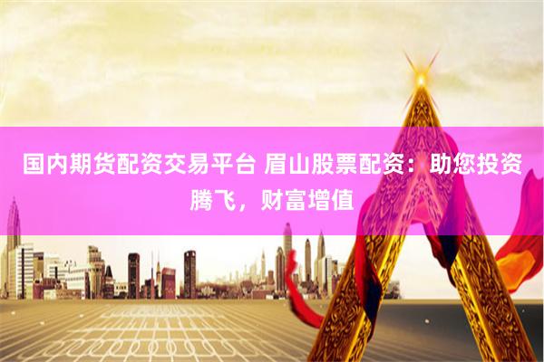 国内期货配资交易平台 眉山股票配资：助您投资腾飞，财富增值