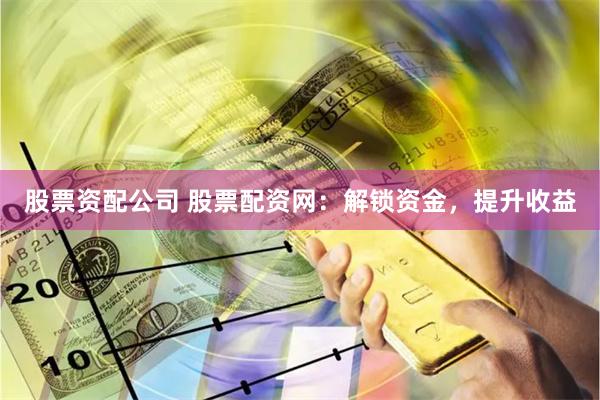 股票资配公司 股票配资网：解锁资金，提升收益