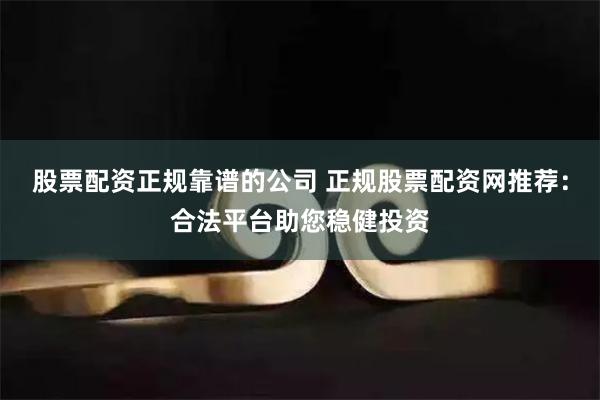 股票配资正规靠谱的公司 正规股票配资网推荐：合法平台助您稳健投资
