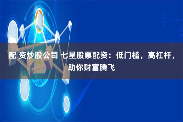 配 资炒股公司 七星股票配资：低门槛，高杠杆，助你财富腾飞